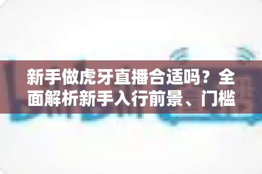 新手做虎牙直播合适吗?全面解析新手入行前景、门槛与实战指南 新手做虎牙直播合适吗?全面解析新手入行前景、门槛与实战指南