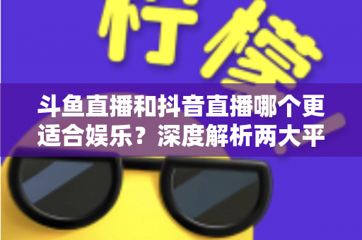 斗鱼直播和抖音直播哪个更适合娱乐？深度解析两大平台的娱乐体验差异