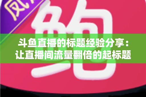 斗鱼直播的标题经验分享:让直播间流量翻倍的起标题实战指南 斗鱼直播的标题经验分享:让直播间流量翻倍的起标题实战指南