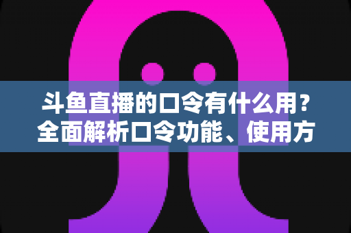 斗鱼直播的口令有什么用？全面解析口令功能、使用方法与实用技巧指南