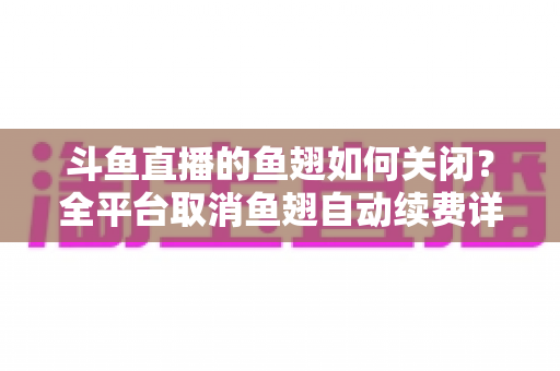 斗鱼直播的鱼翅如何关闭？全平台取消鱼翅自动续费详细教程，安卓苹果电脑用户一学就会