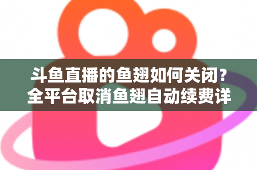 斗鱼直播的鱼翅如何关闭？全平台取消鱼翅自动续费详细教程，安卓苹果电脑用户一学就会