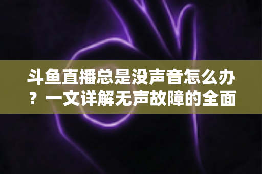 斗鱼直播总是没声音怎么办?一文详解无声故障的全面排查与解决攻略 斗鱼直播总是没声音怎么办?一文详解无声故障的全面排查与解决攻略