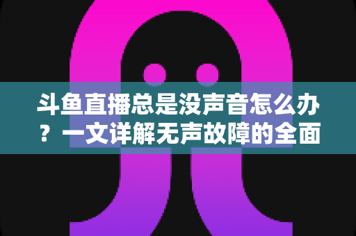 斗鱼直播总是没声音怎么办？一文详解无声故障的全面排查与解决攻略