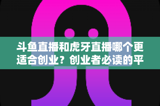 斗鱼直播和虎牙直播哪个更适合创业？创业者必读的平台选择深度分析