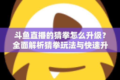 斗鱼直播的猜拳怎么升级？全面解析猜拳玩法与快速升级实用攻略