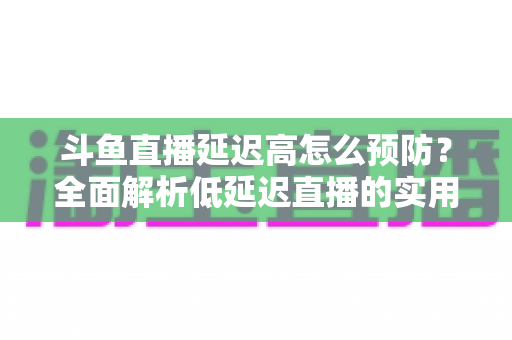 斗鱼直播延迟高怎么预防？全面解析低延迟直播的实用方案与优化技巧