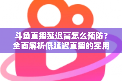 斗鱼直播延迟高怎么预防？全面解析低延迟直播的实用方案与优化技巧