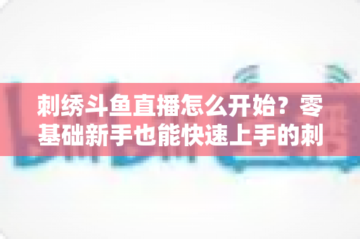 刺绣斗鱼直播怎么开始？零基础新手也能快速上手的刺绣直播实战指南