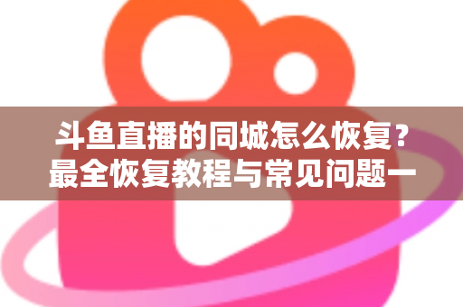 斗鱼直播的同城怎么恢复？最全恢复教程与常见问题一网打尽