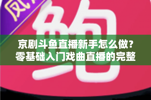 京剧斗鱼直播新手怎么做?零基础入门戏曲直播的完整攻略 京剧斗鱼直播新手怎么做?零基础入门戏曲直播的完整攻略