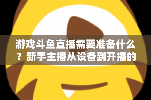 游戏斗鱼直播需要准备什么？新手主播从设备到开播的一站式入门指南