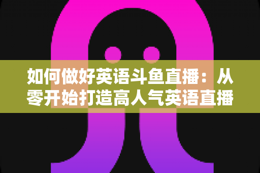 如何做好英语斗鱼直播：从零开始打造高人气英语直播间的实战指南