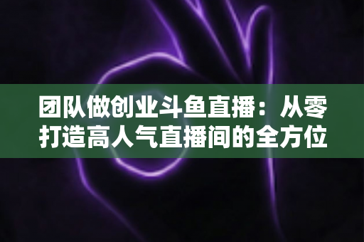 团队做创业斗鱼直播：从零打造高人气直播间的全方位实战指南