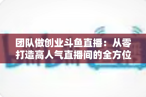 团队做创业斗鱼直播：从零打造高人气直播间的全方位实战指南