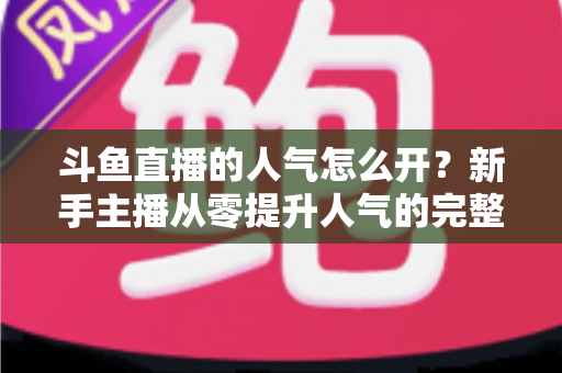 斗鱼直播的人气怎么开？新手主播从零提升人气的完整实战指南
