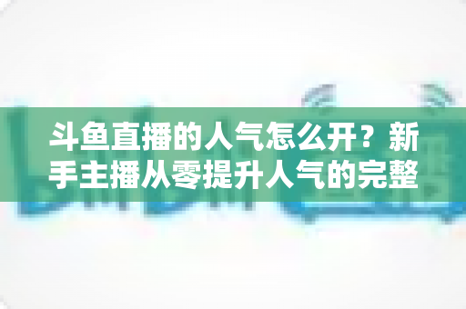 斗鱼直播的人气怎么开？新手主播从零提升人气的完整实战指南