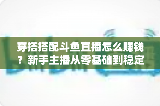 穿搭搭配斗鱼直播怎么赚钱?新手主播从零基础到稳定变现的完整指南 穿搭搭配斗鱼直播怎么赚钱?新手主播从零基础到稳定变现的完整指南