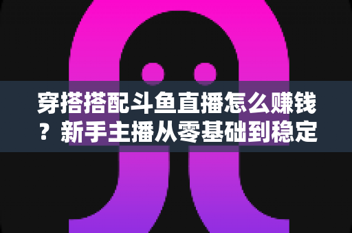 穿搭搭配斗鱼直播怎么赚钱?新手主播从零基础到稳定变现的完整指南 穿搭搭配斗鱼直播怎么赚钱?新手主播从零基础到稳定变现的完整指南