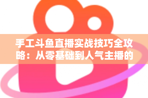 手工斗鱼直播实战技巧全攻略：从零基础到人气主播的完整实战指南