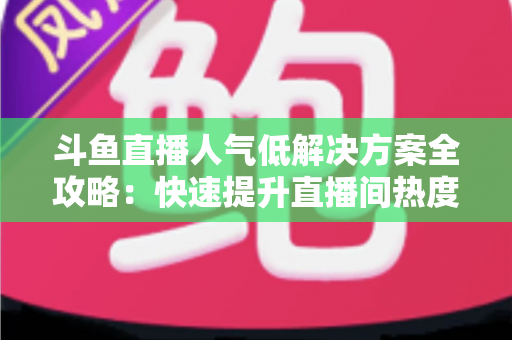 斗鱼直播人气低解决方案全攻略：快速提升直播间热度与流量的实战指南
