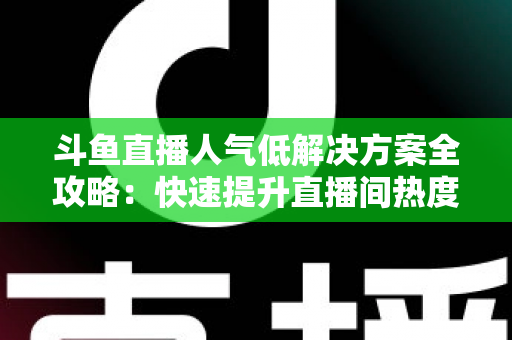 斗鱼直播人气低解决方案全攻略：快速提升直播间热度与流量的实战指南