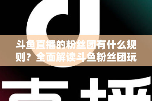 斗鱼直播的粉丝团有什么规则？全面解读斗鱼粉丝团玩法、等级与注意事项