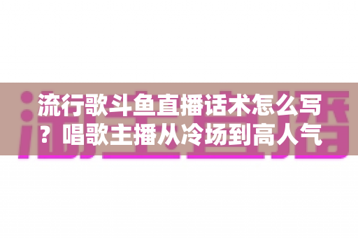 流行歌斗鱼直播话术怎么写?唱歌主播从冷场到高人气的全流程话术撰写指南 流行歌斗鱼直播话术怎么写?唱歌主播从冷场到高人气的全流程话术撰写指南