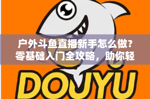 户外斗鱼直播新手怎么做？零基础入门全攻略，助你轻松开启户外直播之旅