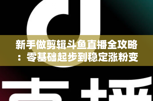 新手做剪辑斗鱼直播全攻略：零基础起步到稳定涨粉变现的实战指南