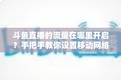 斗鱼直播的流量在哪里开启?手把手教你设置移动网络播放与实用省流攻略 斗鱼直播的流量在哪里开启?手把手教你设置移动网络播放与实用省流攻略