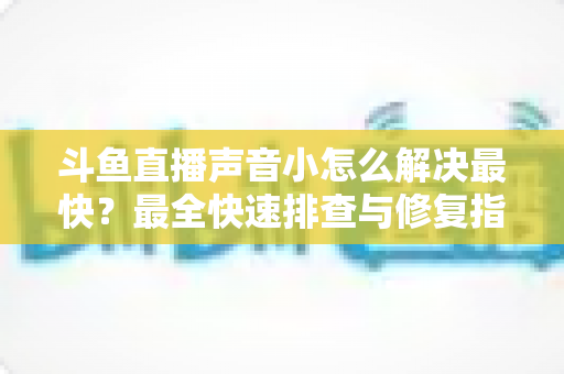 斗鱼直播声音小怎么解决最快？最全快速排查与修复指南助你畅享高清视听体验
