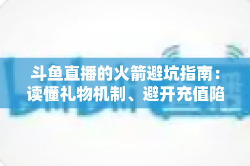 斗鱼直播的火箭避坑指南：读懂礼物机制、避开充值陷阱，理性消费不踩雷的完整攻略