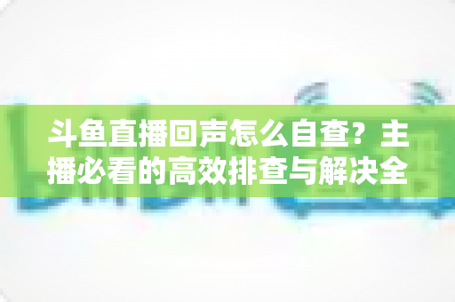 斗鱼直播回声怎么自查？主播必看的高效排查与解决全攻略