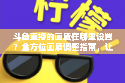 斗鱼直播的画质在哪里设置？全方位画质调整指南，让你畅享超清观播体验