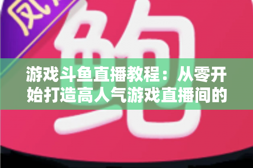 游戏斗鱼直播教程：从零开始打造高人气游戏直播间的完整实战指南