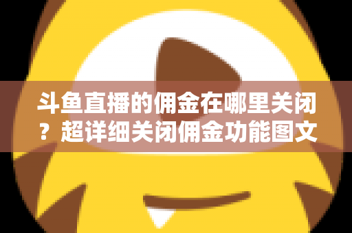 斗鱼直播的佣金在哪里关闭？超详细关闭佣金功能图文教程与常见问题全解析
