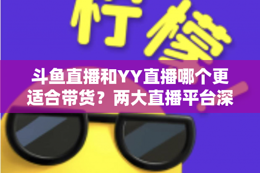 斗鱼直播和YY直播哪个更适合带货？两大直播平台深度对比与选品指南