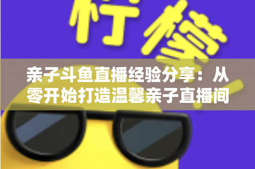 亲子斗鱼直播经验分享:从零开始打造温馨亲子直播间的全攻略 亲子斗鱼直播经验分享:从零开始打造温馨亲子直播间的全攻略