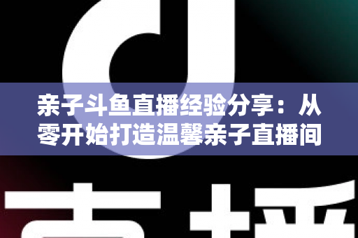 亲子斗鱼直播经验分享:从零开始打造温馨亲子直播间的全攻略 亲子斗鱼直播经验分享:从零开始打造温馨亲子直播间的全攻略