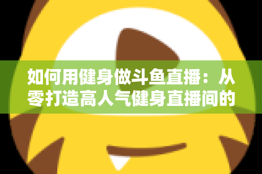 如何用健身做斗鱼直播：从零打造高人气健身直播间的完整实战指南