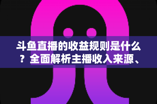 斗鱼直播的收益规则是什么？全面解析主播收入来源、分成比例与提现流程