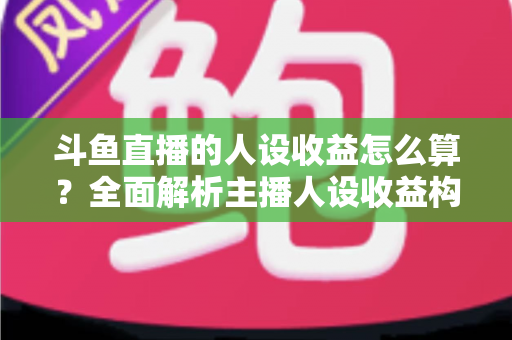 斗鱼直播的人设收益怎么算？全面解析主播人设收益构成、分成规则与提升技巧