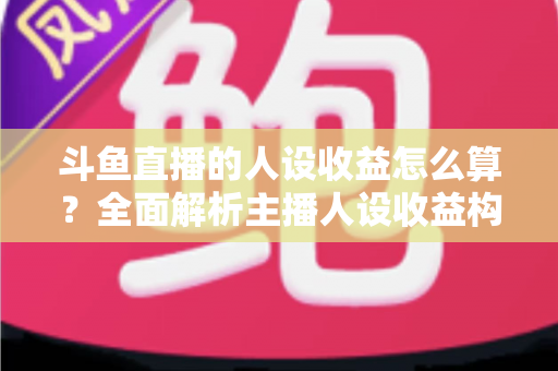 斗鱼直播的人设收益怎么算？全面解析主播人设收益构成、分成规则与提升技巧