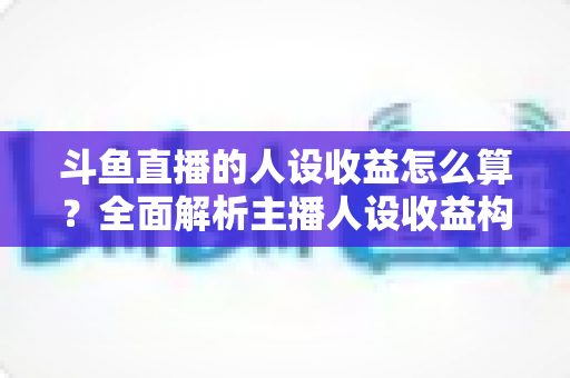 斗鱼直播的人设收益怎么算？全面解析主播人设收益构成、分成规则与提升技巧