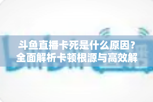斗鱼直播卡死是什么原因?全面解析卡顿根源与高效解决办法 斗鱼直播卡死是什么原因?全面解析卡顿根源与高效解决办法