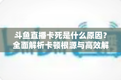 斗鱼直播卡死是什么原因？全面解析卡顿根源与高效解决办法