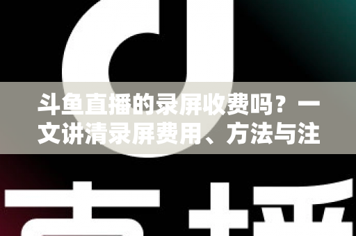 斗鱼直播的录屏收费吗？一文讲清录屏费用、方法与注意事项
