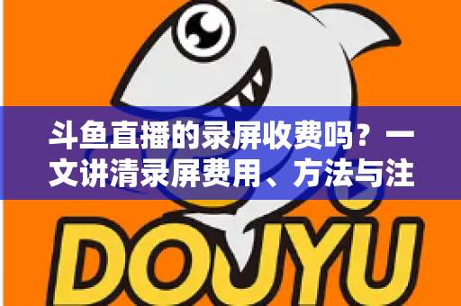 斗鱼直播的录屏收费吗？一文讲清录屏费用、方法与注意事项