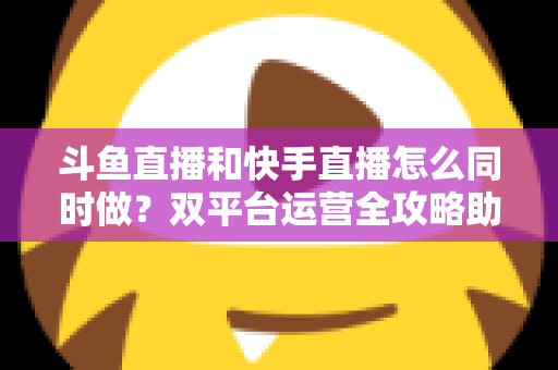 斗鱼直播和快手直播怎么同时做?双平台运营全攻略助你流量翻倍 斗鱼直播和快手直播怎么同时做?双平台运营全攻略助你流量翻倍